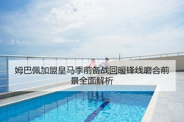 姆巴佩加盟皇马季前备战回暖锋线磨合前景全面解析