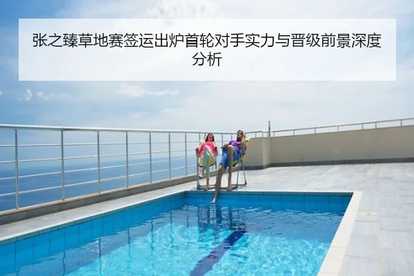 张之臻草地赛签运出炉首轮对手实力与晋级前景深度分析