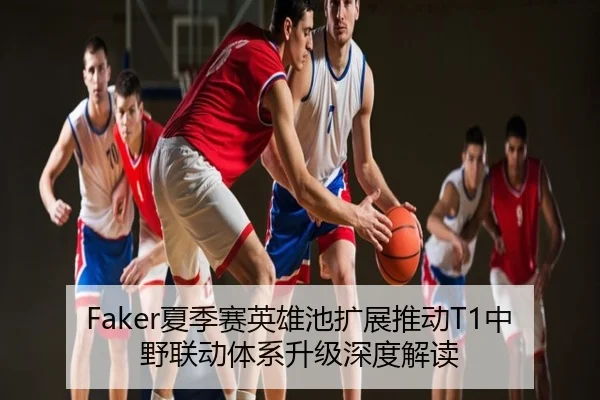 Faker夏季赛英雄池扩展推动T1中野联动体系升级深度解读