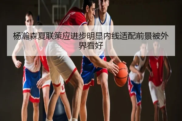 杨瀚森夏联策应进步明显内线适配前景被外界看好