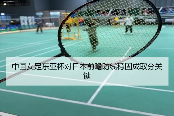 中国女足东亚杯对日本前瞻防线稳固成取分关键