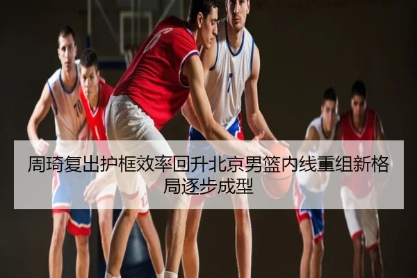 周琦复出护框效率回升北京男篮内线重组新格局逐步成型